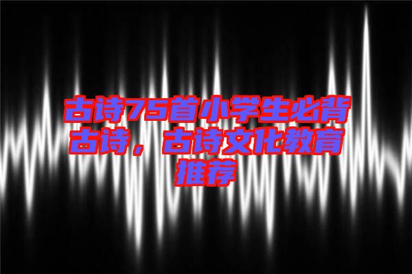 古詩75首小學(xué)生必背古詩,古詩文化教育推薦