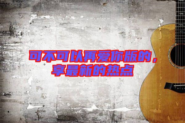 可不可以再愛你版的,享最新的熱點
