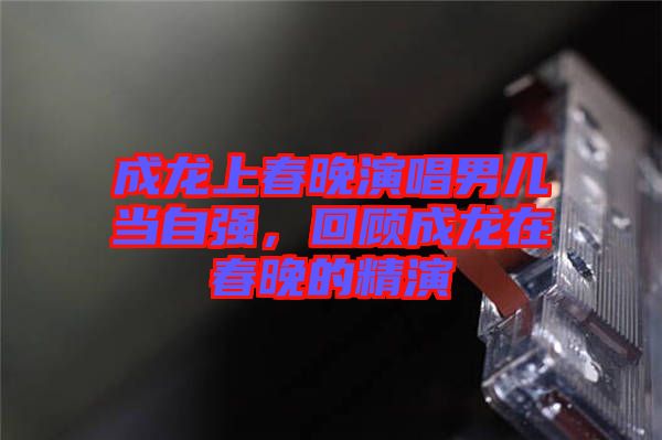 成龍上春晚演唱男兒當(dāng)自強(qiáng),回顧成龍?jiān)诖和淼木? width=