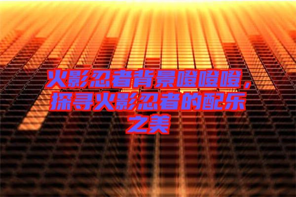 火影忍者背景噔噔噔，探尋火影忍者的配樂之美