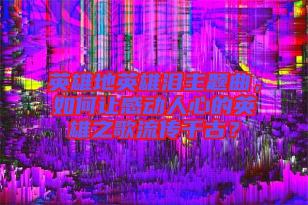 英雄地英雄淚主題曲，如何讓感動人心的英雄之歌流傳千古？