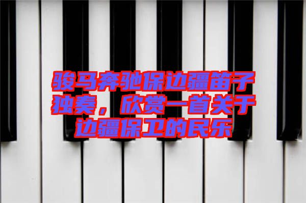 駿馬奔馳保邊疆笛子獨(dú)奏，欣賞一首關(guān)于邊疆保衛(wèi)的民樂