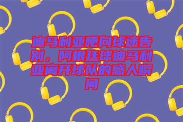 迪馬利亞哽向球迷告別,阿根廷球迪馬利亞離開球隊的感人瞬間